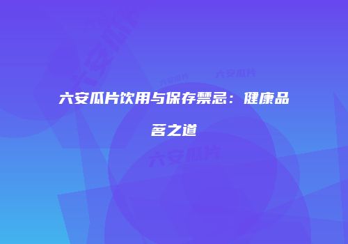 六安瓜片饮用与保存禁忌：健康品茗之道