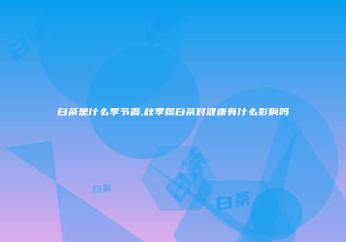 白茶是什么季节喝,秋季喝白茶对健康有什么影响吗