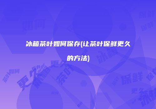 冰箱茶叶如何保存(让茶叶保鲜更久的方法)