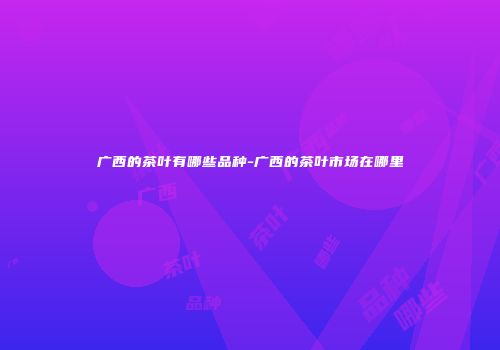 广西的茶叶有哪些品种-广西的茶叶市场在哪里