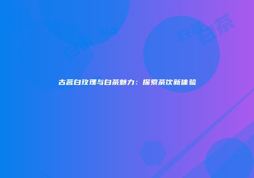 古茗白玫瑰与白茶魅力：探索茶饮新体验