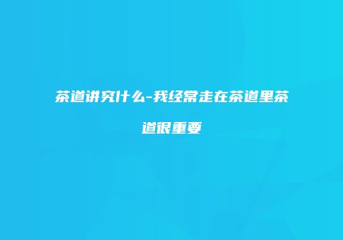 茶道讲究什么-我经常走在茶道里茶道很重要