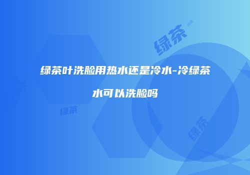 绿茶叶洗脸用热水还是冷水-冷绿茶水可以洗脸吗