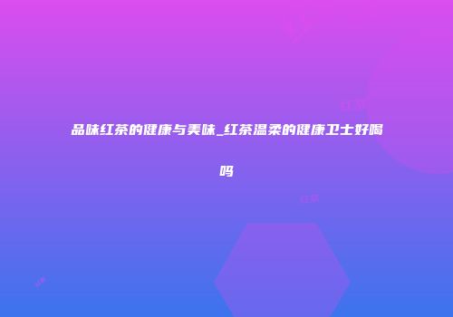 品味红茶的健康与美味_红茶温柔的健康卫士好喝吗