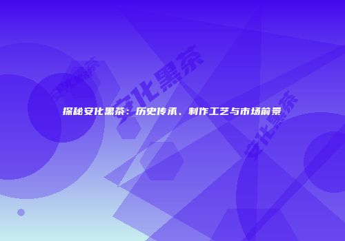 探秘安化黑茶：历史传承、制作工艺与市场前景