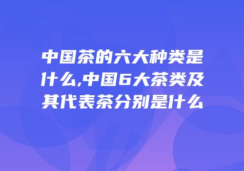 中国茶的六大种类是什么,中国6大茶类及其代表茶分别是什么