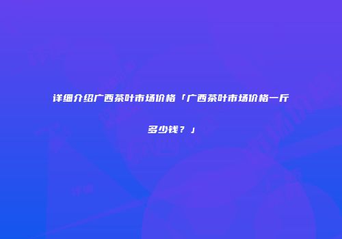 详细介绍广西茶叶市场价格「广西茶叶市场价格一斤多少钱？」