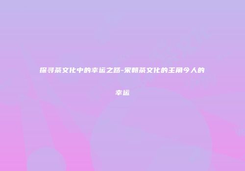 探寻茶文化中的幸运之路-宋朝茶文化的主角今人的幸运