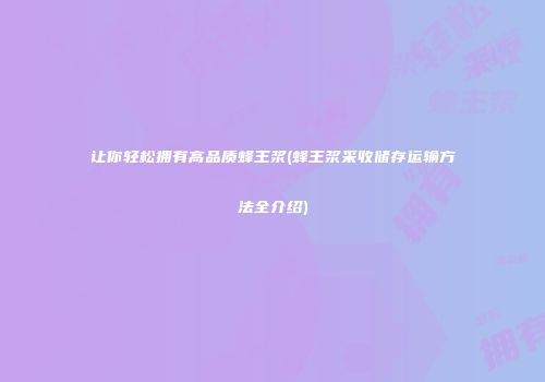 让你轻松拥有高品质蜂王浆(蜂王浆采收储存运输方法全介绍)