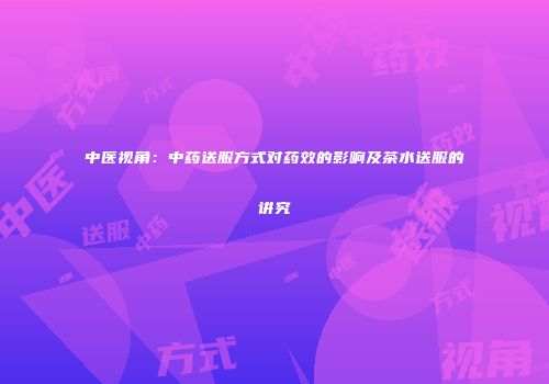 中医视角：中药送服方式对药效的影响及茶水送服的讲究
