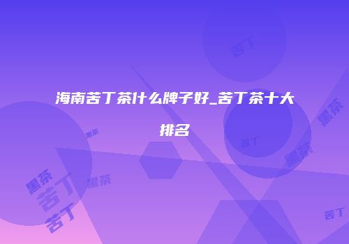 海南苦丁茶什么牌子好_苦丁茶十大排名