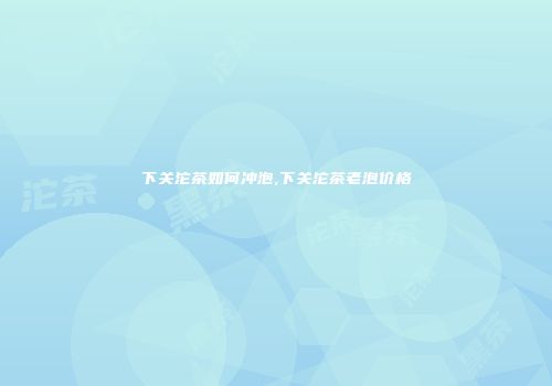 下关沱茶如何冲泡,下关沱茶老泡价格