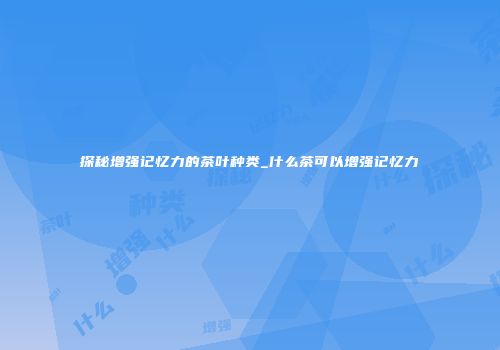 探秘增强记忆力的茶叶种类_什么茶可以增强记忆力