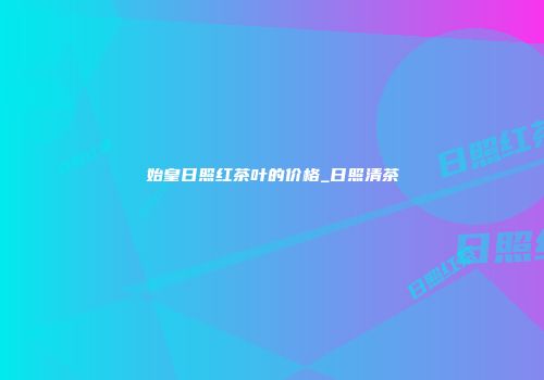 始皇日照红茶叶的价格_日照清茶