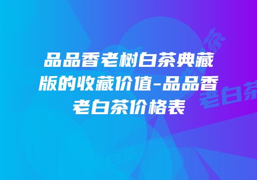 品品香老树白茶典藏版的收藏价值-品品香老白茶价格表