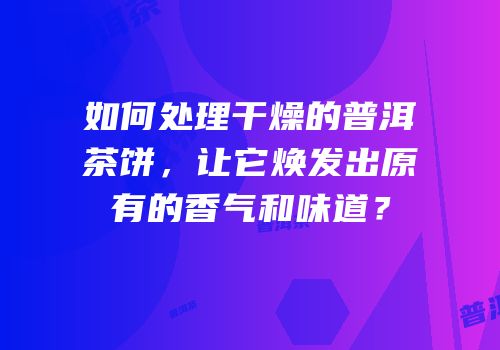 如何处理干燥的普洱茶饼，让它焕发出原有的香气和味道？