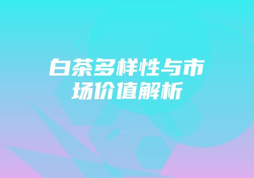 白茶多样性与市场价值解析