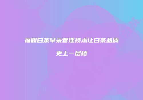 福鼎白茶早采管理技术让白茶品质更上一层楼