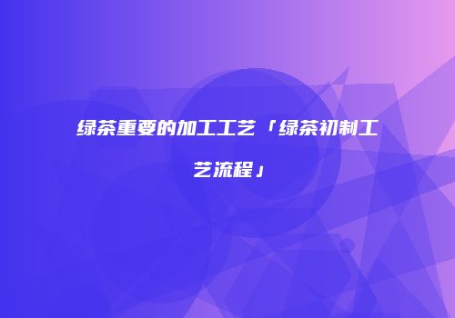 绿茶重要的加工工艺「绿茶初制工艺流程」