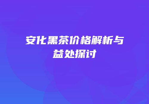 安化黑茶价格解析与益处探讨