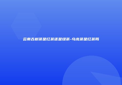 云南古树茶是红茶还是绿茶-乌龙茶是红茶吗