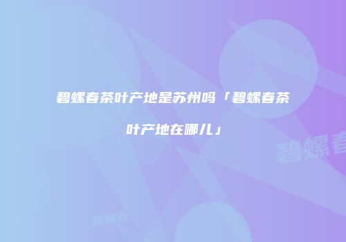 碧螺春茶叶产地是苏州吗「碧螺春茶叶产地在哪儿」