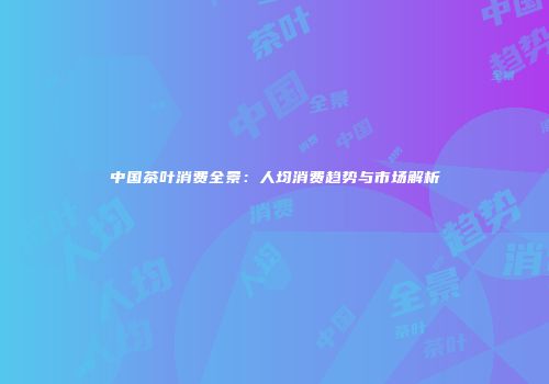 中国茶叶消费全景：人均消费趋势与市场解析
