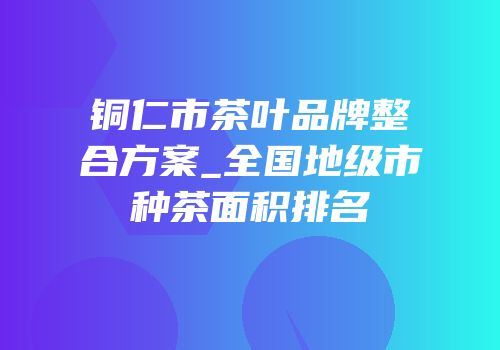 铜仁市茶叶品牌整合方案_全国地级市种茶面积排名
