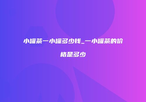 小罐茶一小罐多少钱_一小罐茶的价格是多少