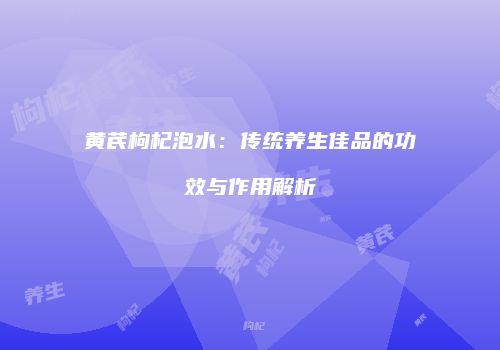 黄芪枸杞泡水：传统养生佳品的功效与作用解析