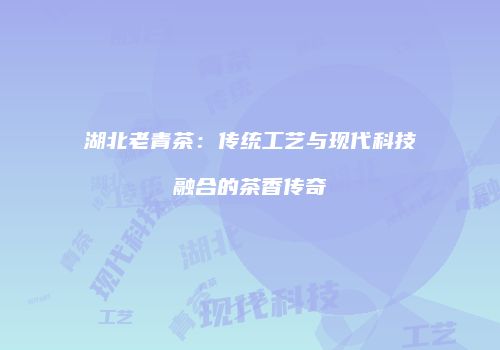 湖北老青茶：传统工艺与现代科技融合的茶香传奇