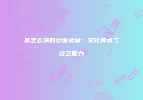 茶艺表演的多面视角：文化传承与技艺魅力