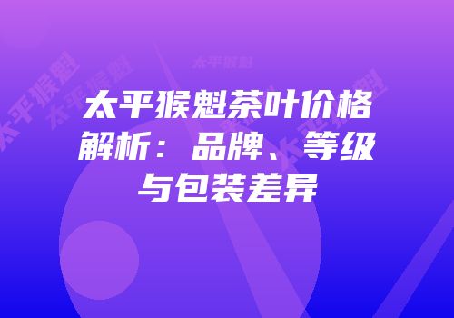 太平猴魁茶叶价格解析：品牌、等级与包装差异