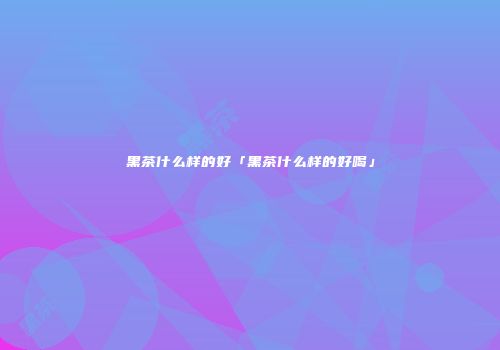 黑茶什么样的好「黑茶什么样的好喝」