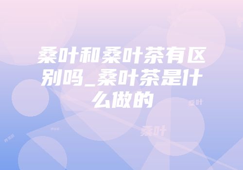 桑叶和桑叶茶有区别吗_桑叶茶是什么做的