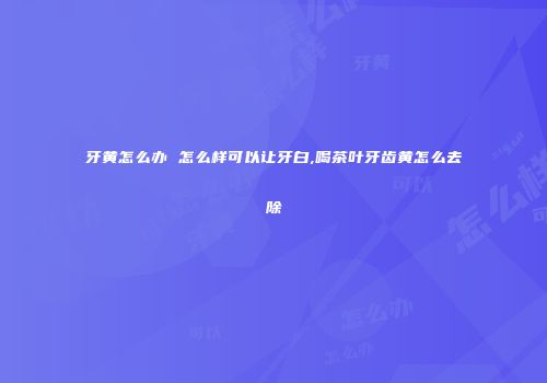 牙黄怎么办 怎么样可以让牙白,喝茶叶牙齿黄怎么去除