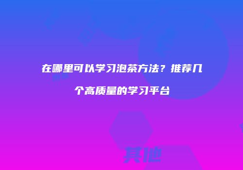 在哪里可以学习泡茶方法？推荐几个高质量的学习平台