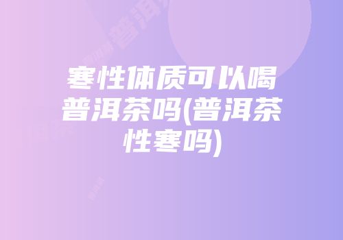 寒性体质可以喝普洱茶吗(普洱茶性寒吗)