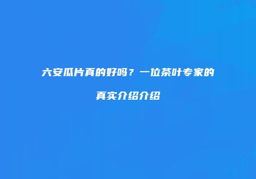 六安瓜片真的好吗？一位茶叶专家的真实介绍介绍