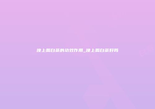 晚上喝白茶的功效作用_晚上喝白茶好吗