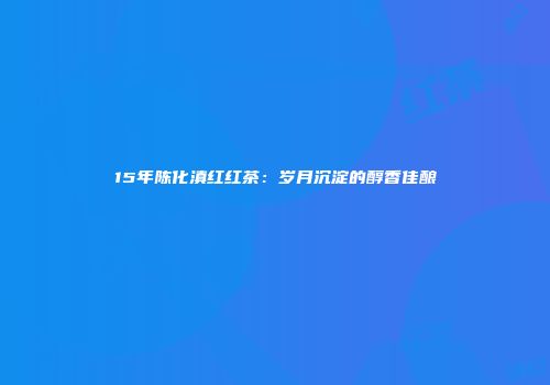 15年陈化滇红红茶：岁月沉淀的醇香佳酿