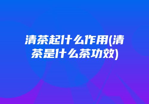 清茶起什么作用(清茶是什么茶功效)