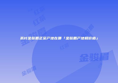 茶叶金骏眉正宗产地在哪「金骏眉产地和价格」