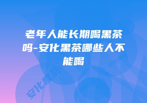 老年人能长期喝黑茶吗-安化黑茶哪些人不能喝