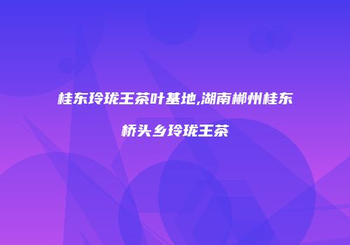 桂东玲珑王茶叶基地,湖南郴州桂东桥头乡玲珑王茶