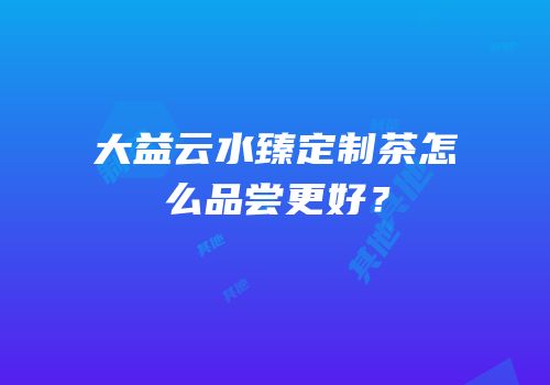 大益云水臻定制茶怎么品尝更好？