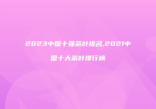 2023中国十强茶叶排名,2021中国十大茶叶排行榜