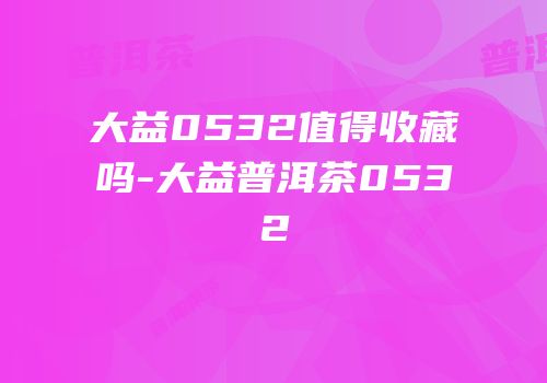 大益0532值得收藏吗-大益普洱茶0532