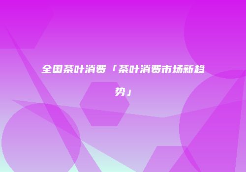全国茶叶消费「茶叶消费市场新趋势」