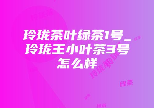 玲珑茶叶绿茶1号_玲珑王小叶茶3号怎么样